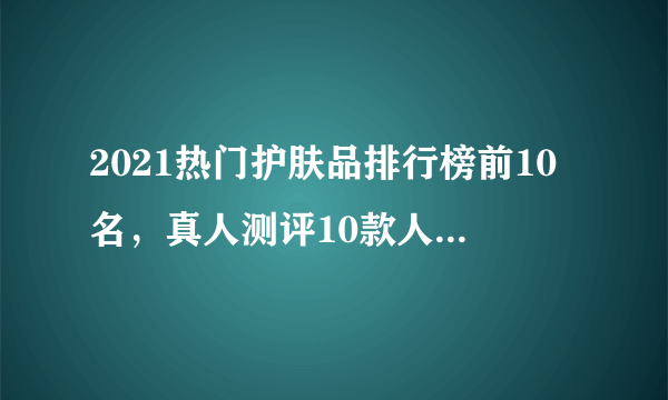 2021热门护肤品排行榜前10名，真人测评10款人气护肤品