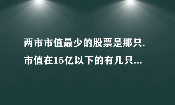 两市市值最少的股票是那只.市值在15亿以下的有几只或20亿的有几只 ？？？