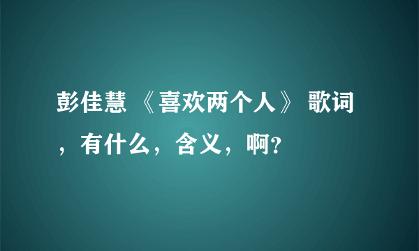 彭佳慧 《喜欢两个人》 歌词，有什么，含义，啊？