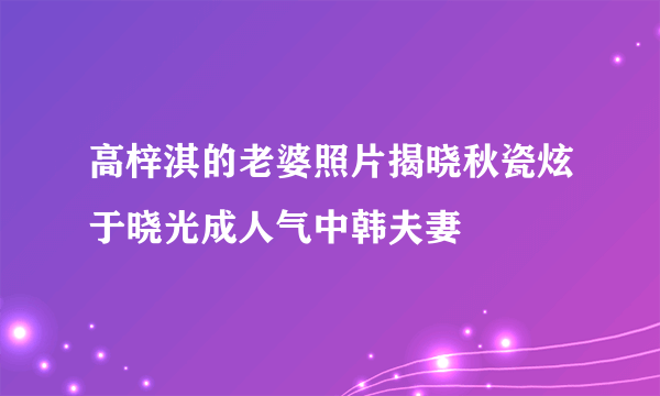 高梓淇的老婆照片揭晓秋瓷炫于晓光成人气中韩夫妻