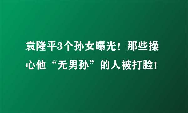 袁隆平3个孙女曝光！那些操心他“无男孙”的人被打脸！