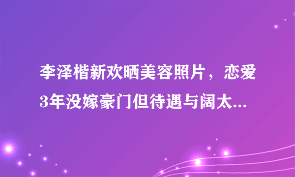 李泽楷新欢晒美容照片，恋爱3年没嫁豪门但待遇与阔太无异，嫁豪门真的很难吗？