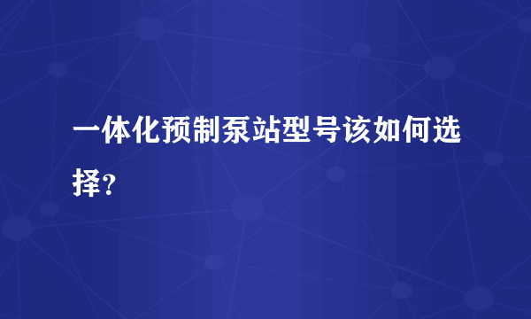 一体化预制泵站型号该如何选择？