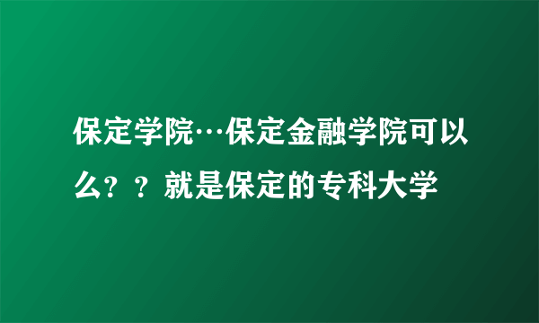 保定学院…保定金融学院可以么？？就是保定的专科大学