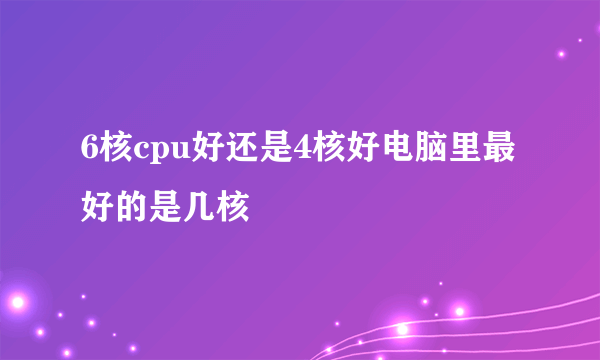 6核cpu好还是4核好电脑里最好的是几核