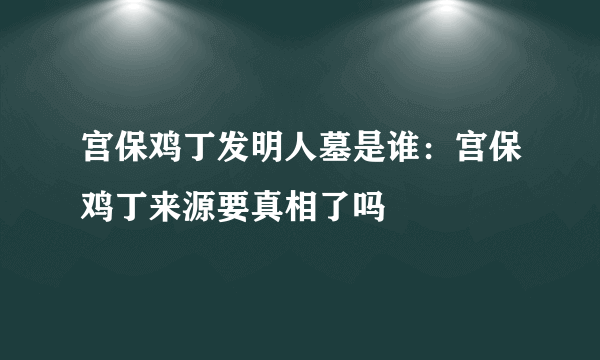 宫保鸡丁发明人墓是谁：宫保鸡丁来源要真相了吗