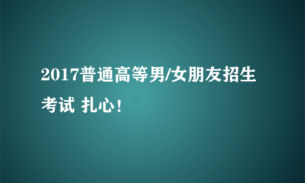 2017普通高等男/女朋友招生考试 扎心！