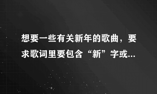 想要一些有关新年的歌曲，要求歌词里要包含“新”字或“年”字。（麻烦越多越好……）