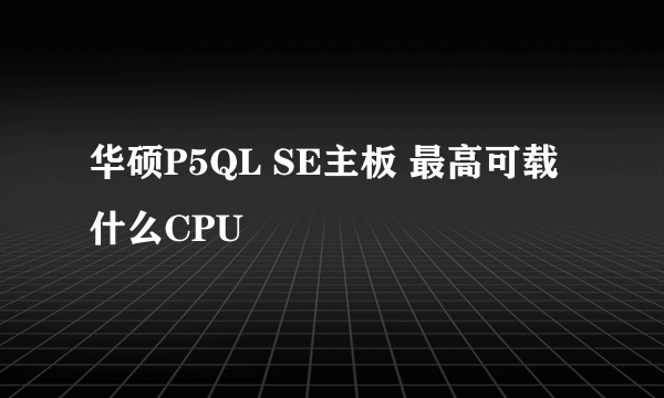 华硕P5QL SE主板 最高可载什么CPU