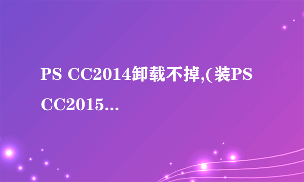 PS CC2014卸载不掉,(装PS CC2015也就装不上,怎么回事啊)?