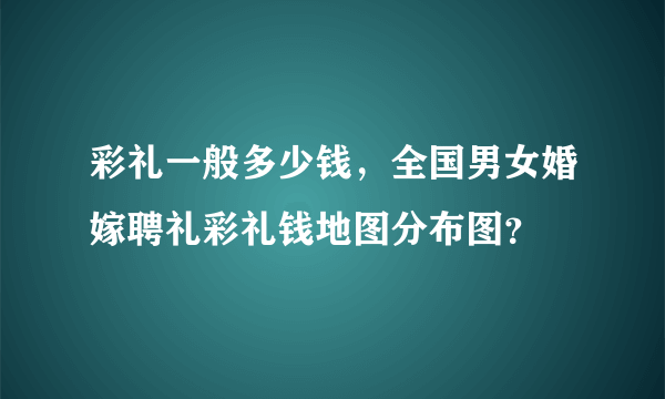 彩礼一般多少钱，全国男女婚嫁聘礼彩礼钱地图分布图？