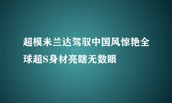 超模米兰达驾驭中国风惊艳全球超S身材亮瞎无数眼