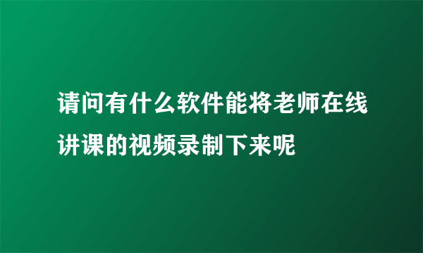 请问有什么软件能将老师在线讲课的视频录制下来呢