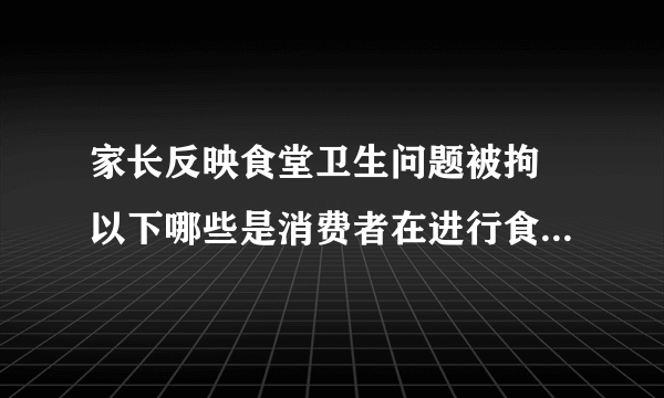 家长反映食堂卫生问题被拘 以下哪些是消费者在进行食品卫生投诉时的正确做法____。 A、保存好所购买的食品、剩余食物、包装容器以及购物小票 B、反映的问题尽量清楚准确，如被投诉单位的名称、地点、可疑卫生问题等 C、与被投诉单位的负责人进行交涉，强行要求退货或者索赔 D、说清楚自己的姓名、联系方式