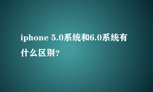 iphone 5.0系统和6.0系统有什么区别？