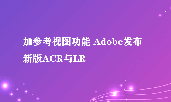 加参考视图功能 Adobe发布新版ACR与LR