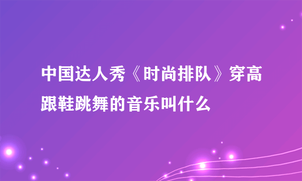 中国达人秀《时尚排队》穿高跟鞋跳舞的音乐叫什么