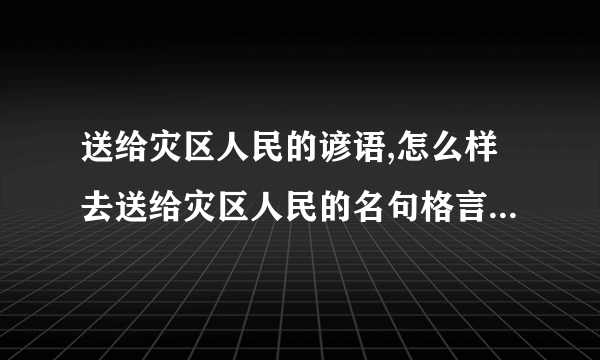 送给灾区人民的谚语,怎么样去送给灾区人民的名句格言俗语或名人名言是最近的吗