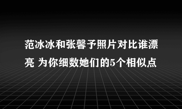 范冰冰和张馨予照片对比谁漂亮 为你细数她们的5个相似点