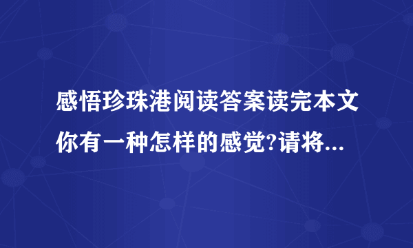 感悟珍珠港阅读答案读完本文你有一种怎样的感觉?请将这种感觉用形象的语言表现出来能写出这样文章的人会有一个怎样的心?文章题目是“感悟珍珠港”,结尾又说“那是留给后人的警示”.①作者感悟到了什么?②珍珠港留给后人的警示又是什么?（用原文回答）4.第（16）段写“分明是海底的舱中有人尚在呼吸”,①这可能吗?②你怎样理解