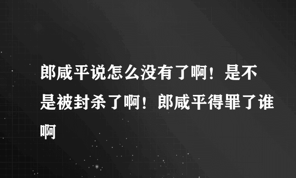 郎咸平说怎么没有了啊！是不是被封杀了啊！郎咸平得罪了谁啊