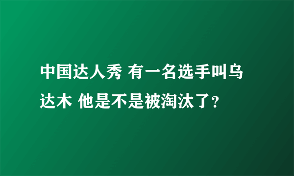 中国达人秀 有一名选手叫乌达木 他是不是被淘汰了？