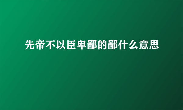 先帝不以臣卑鄙的鄙什么意思