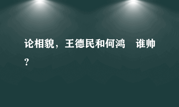 论相貌，王德民和何鸿燊谁帅？