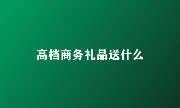 高档商务礼品送什么