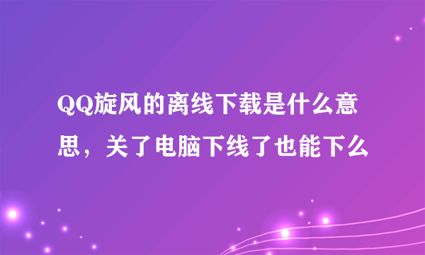 QQ旋风的离线下载是什么意思，关了电脑下线了也能下么