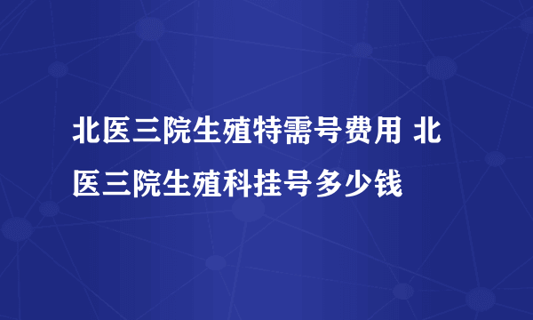 北医三院生殖特需号费用 北医三院生殖科挂号多少钱