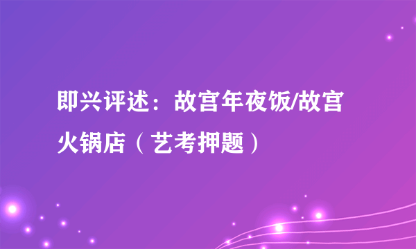 即兴评述：故宫年夜饭/故宫火锅店（艺考押题）