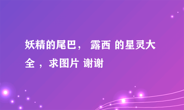 妖精的尾巴， 露西 的星灵大全 ，求图片 谢谢