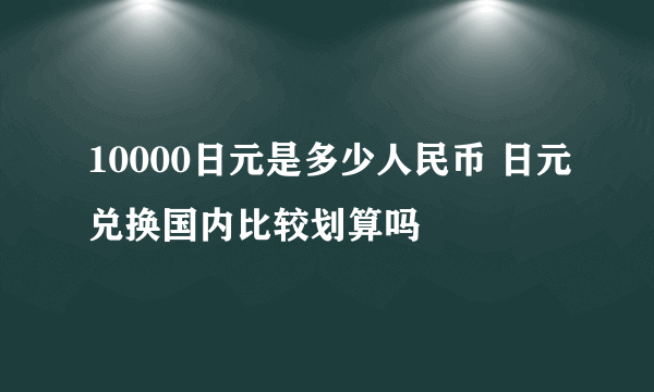 10000日元是多少人民币 日元兑换国内比较划算吗