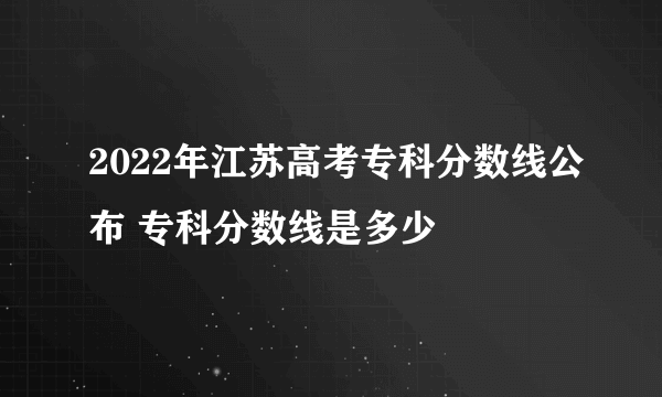 2022年江苏高考专科分数线公布 专科分数线是多少