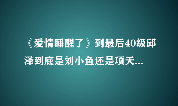 《爱情睡醒了》到最后40级邱泽到底是刘小鱼还是项天骐啊。搞不懂了？