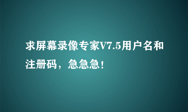 求屏幕录像专家V7.5用户名和注册码，急急急！