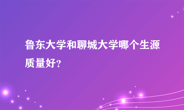 鲁东大学和聊城大学哪个生源质量好？