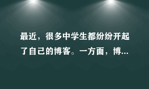 最近，很多中学生都纷纷开起了自己的博客。一方面，博客可以作为展示自己的窗口，可以释放学习的压力，因此已经被越来越多的中学生所接受。但是，另一方面，很多家长和老师都认为管理个人博客要花相当多的时间和精力，会耽误学习。
请对这一现象进行简要介绍，并发表自己的看法。
注意：1．词数：l00左右，开头已给出，不计入总词数；
2．参考词汇：开博客 open one's blog。