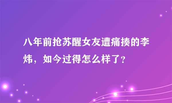 八年前抢苏醒女友遭痛揍的李炜，如今过得怎么样了？