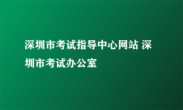 深圳市考试指导中心网站 深圳市考试办公室