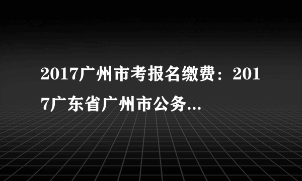 2017广州市考报名缴费：2017广东省广州市公务员考试报名确认缴费入口