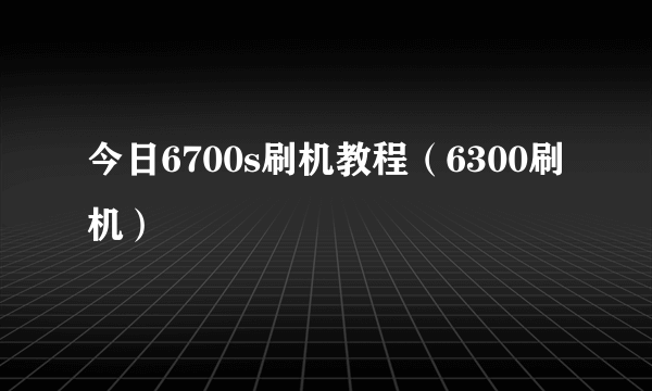 今日6700s刷机教程（6300刷机）