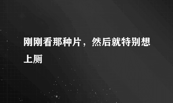 刚刚看那种片，然后就特别想上厕