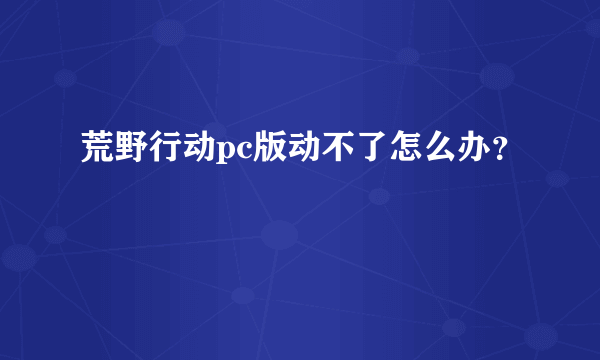 荒野行动pc版动不了怎么办？