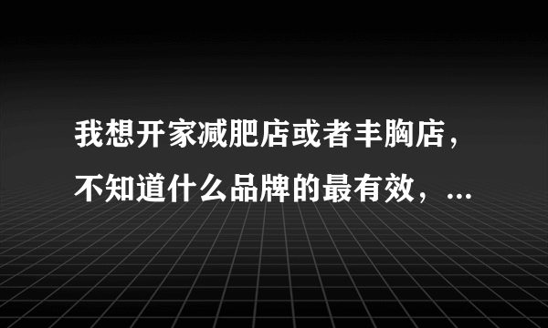 我想开家减肥店或者丰胸店，不知道什么品牌的最有效，请有过亲身体验的朋友来说说。