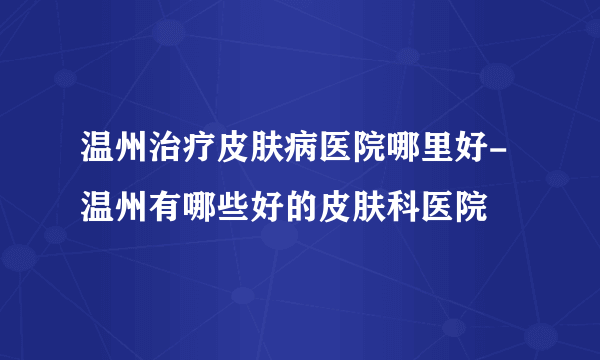 温州治疗皮肤病医院哪里好-温州有哪些好的皮肤科医院