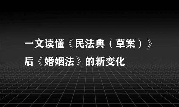 一文读懂《民法典（草案）》后《婚姻法》的新变化