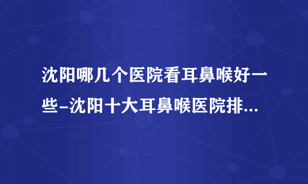 沈阳哪几个医院看耳鼻喉好一些-沈阳十大耳鼻喉医院排名名单？