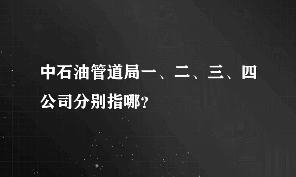 中石油管道局一、二、三、四公司分别指哪？